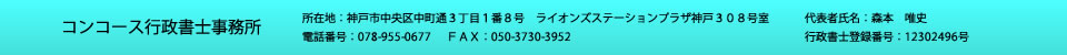 コンコース行政書士事務所<br>
所在地：神戸市中央区中町通３丁目１番８号　ライオンズステーションプラザ神戸３０８号室<br>
電話番号:０７８－９５５－０６７７<br>
ＦＡＸ：０５０－３７３０－３９５２<br>
代表者氏名：森本唯史<br>
行政書士登録番号：第１２３０２４９６号